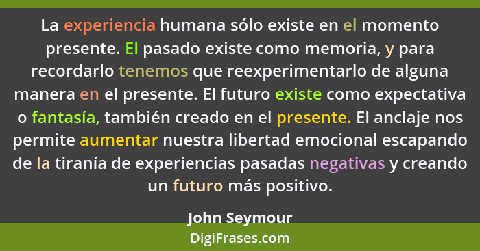 La experiencia humana sólo existe en el momento presente. El pasado existe como memoria, y para recordarlo tenemos que reexperimentarlo... - John Seymour