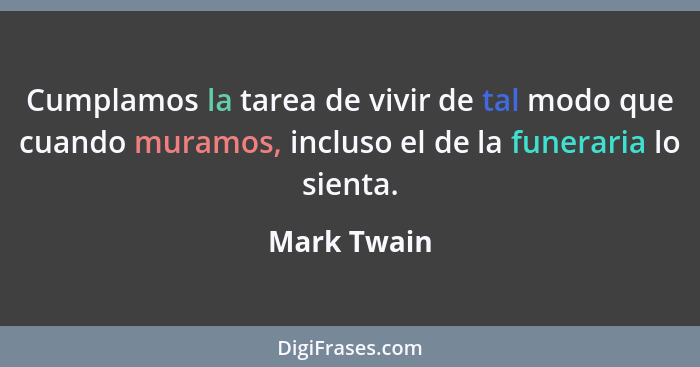 Cumplamos la tarea de vivir de tal modo que cuando muramos, incluso el de la funeraria lo sienta.... - Mark Twain