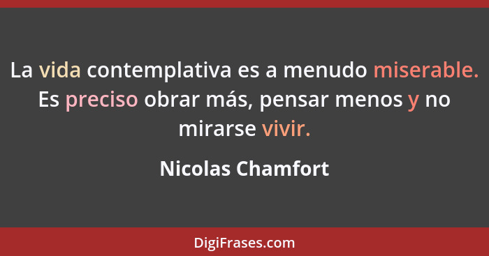 La vida contemplativa es a menudo miserable. Es preciso obrar más, pensar menos y no mirarse vivir.... - Nicolas Chamfort