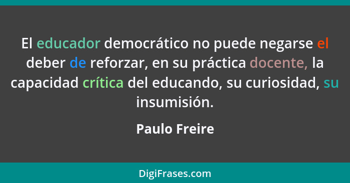 El educador democrático no puede negarse el deber de reforzar, en su práctica docente, la capacidad crítica del educando, su curiosidad... - Paulo Freire
