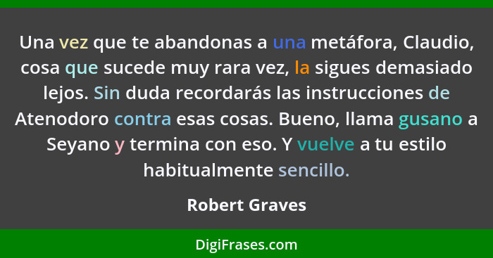 Una vez que te abandonas a una metáfora, Claudio, cosa que sucede muy rara vez, la sigues demasiado lejos. Sin duda recordarás las ins... - Robert Graves