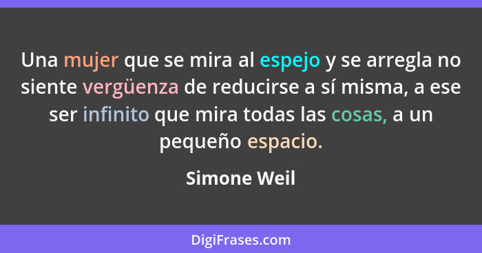 Una mujer que se mira al espejo y se arregla no siente vergüenza de reducirse a sí misma, a ese ser infinito que mira todas las cosas, a... - Simone Weil