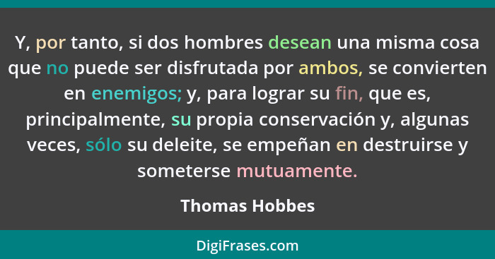 Y, por tanto, si dos hombres desean una misma cosa que no puede ser disfrutada por ambos, se convierten en enemigos; y, para lograr su... - Thomas Hobbes