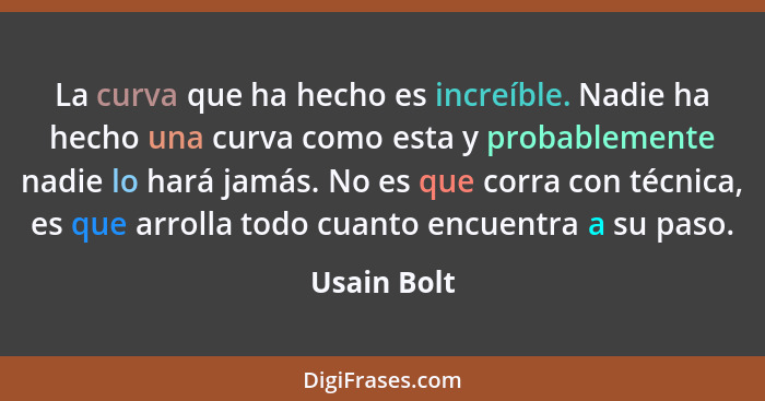 La curva que ha hecho es increíble. Nadie ha hecho una curva como esta y probablemente nadie lo hará jamás. No es que corra con técnica,... - Usain Bolt