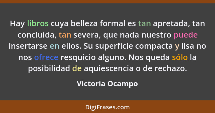 Hay libros cuya belleza formal es tan apretada, tan concluida, tan severa, que nada nuestro puede insertarse en ellos. Su superficie... - Victoria Ocampo