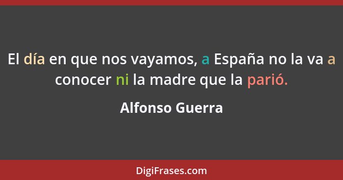 El día en que nos vayamos, a España no la va a conocer ni la madre que la parió.... - Alfonso Guerra