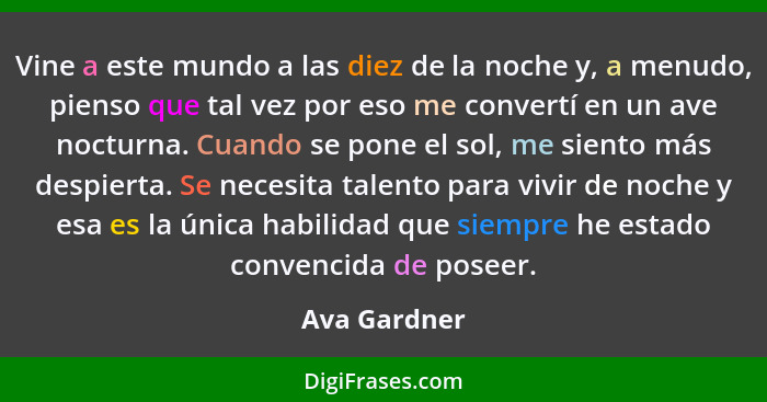 Vine a este mundo a las diez de la noche y, a menudo, pienso que tal vez por eso me convertí en un ave nocturna. Cuando se pone el sol,... - Ava Gardner