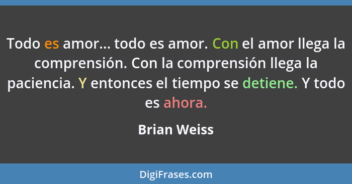 Todo es amor... todo es amor. Con el amor llega la comprensión. Con la comprensión llega la paciencia. Y entonces el tiempo se detiene.... - Brian Weiss