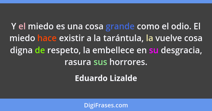 Y el miedo es una cosa grande como el odio. El miedo hace existir a la tarántula, la vuelve cosa digna de respeto, la embellece en s... - Eduardo Lizalde