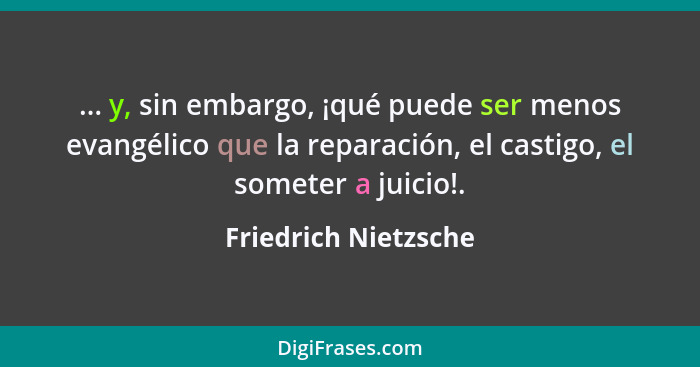 ... y, sin embargo, ¡qué puede ser menos evangélico que la reparación, el castigo, el someter a juicio!.... - Friedrich Nietzsche