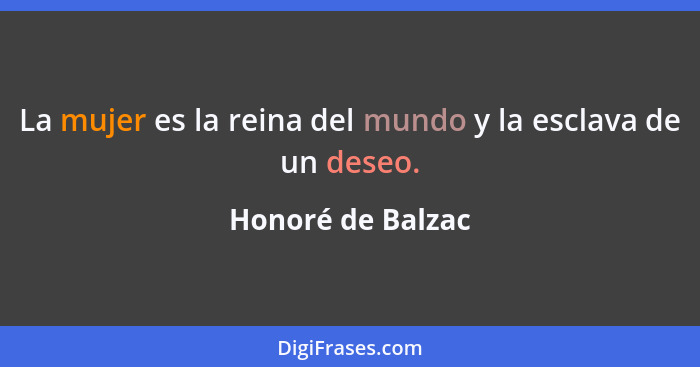 La mujer es la reina del mundo y la esclava de un deseo.... - Honoré de Balzac