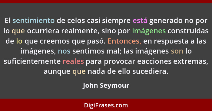 El sentimiento de celos casi siempre está generado no por lo que ocurriera realmente, sino por imágenes construidas de lo que creemos q... - John Seymour