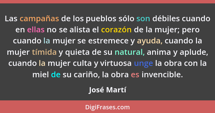 Las campañas de los pueblos sólo son débiles cuando en ellas no se alista el corazón de la mujer; pero cuando la mujer se estremece y ayu... - José Martí