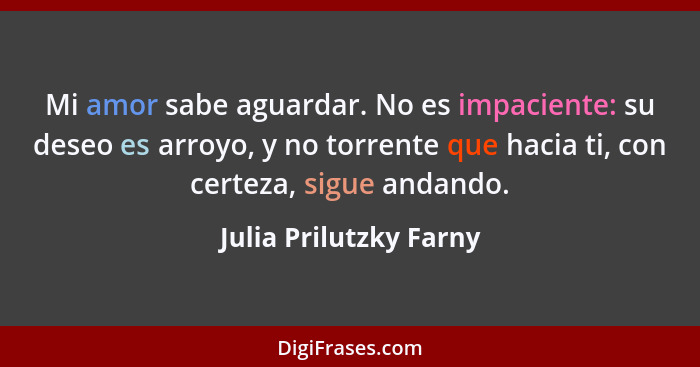 Mi amor sabe aguardar. No es impaciente: su deseo es arroyo, y no torrente que hacia ti, con certeza, sigue andando.... - Julia Prilutzky Farny