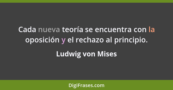 Cada nueva teoría se encuentra con la oposición y el rechazo al principio.... - Ludwig von Mises