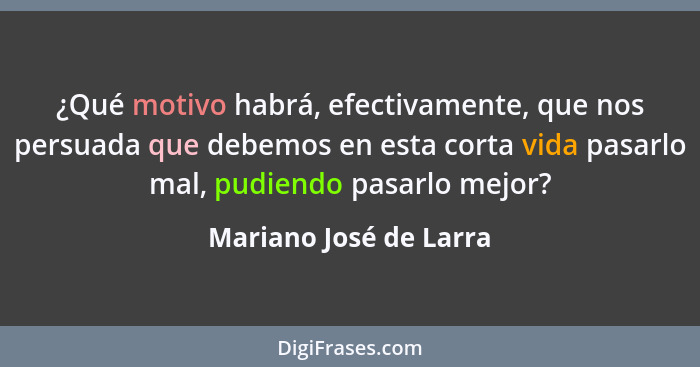 ¿Qué motivo habrá, efectivamente, que nos persuada que debemos en esta corta vida pasarlo mal, pudiendo pasarlo mejor?... - Mariano José de Larra