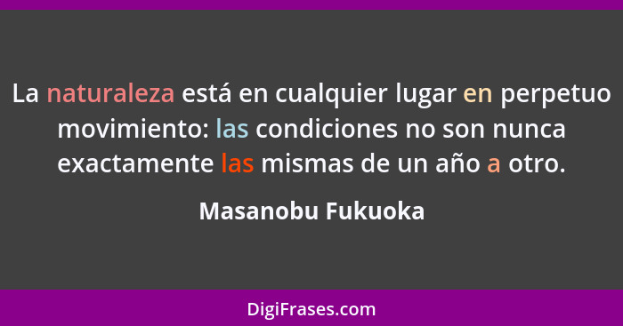 La naturaleza está en cualquier lugar en perpetuo movimiento: las condiciones no son nunca exactamente las mismas de un año a otro.... - Masanobu Fukuoka