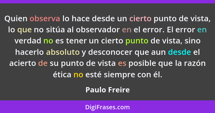 Quien observa lo hace desde un cierto punto de vista, lo que no sitúa al observador en el error. El error en verdad no es tener un cier... - Paulo Freire