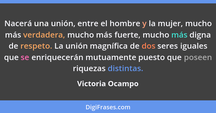 Nacerá una unión, entre el hombre y la mujer, mucho más verdadera, mucho más fuerte, mucho más digna de respeto. La unión magnífica... - Victoria Ocampo