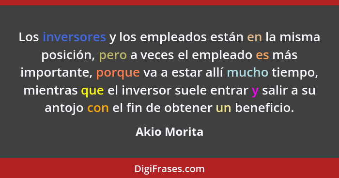 Los inversores y los empleados están en la misma posición, pero a veces el empleado es más importante, porque va a estar allí mucho tiem... - Akio Morita