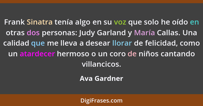 Frank Sinatra tenía algo en su voz que solo he oído en otras dos personas: Judy Garland y María Callas. Una calidad que me lleva a desea... - Ava Gardner