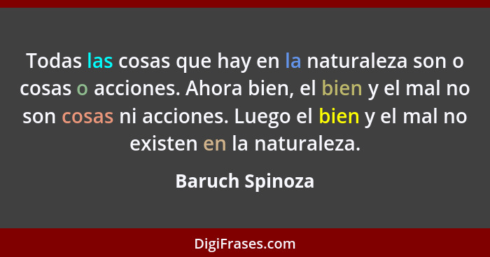 Todas las cosas que hay en la naturaleza son o cosas o acciones. Ahora bien, el bien y el mal no son cosas ni acciones. Luego el bien... - Baruch Spinoza