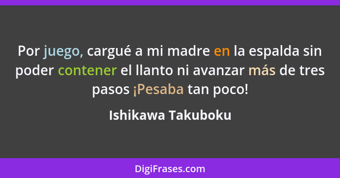 Por juego, cargué a mi madre en la espalda sin poder contener el llanto ni avanzar más de tres pasos ¡Pesaba tan poco!... - Ishikawa Takuboku