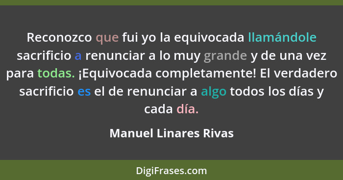 Reconozco que fui yo la equivocada llamándole sacrificio a renunciar a lo muy grande y de una vez para todas. ¡Equivocada compl... - Manuel Linares Rivas