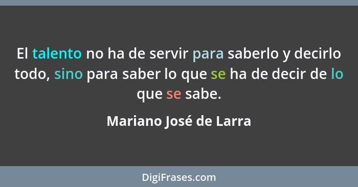 El talento no ha de servir para saberlo y decirlo todo, sino para saber lo que se ha de decir de lo que se sabe.... - Mariano José de Larra