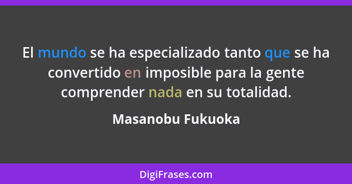 El mundo se ha especializado tanto que se ha convertido en imposible para la gente comprender nada en su totalidad.... - Masanobu Fukuoka