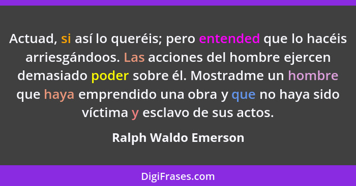 Actuad, si así lo queréis; pero entended que lo hacéis arriesgándoos. Las acciones del hombre ejercen demasiado poder sobre él.... - Ralph Waldo Emerson