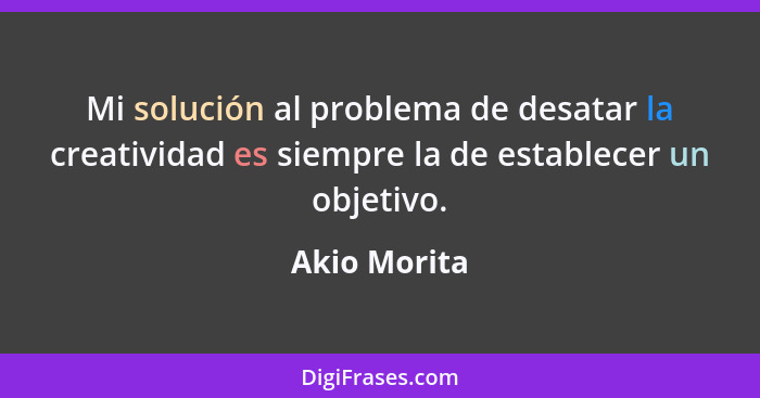 Mi solución al problema de desatar la creatividad es siempre la de establecer un objetivo.... - Akio Morita