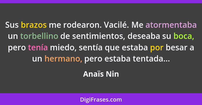 Sus brazos me rodearon. Vacilé. Me atormentaba un torbellino de sentimientos, deseaba su boca, pero tenía miedo, sentía que estaba por bes... - Anaïs Nin