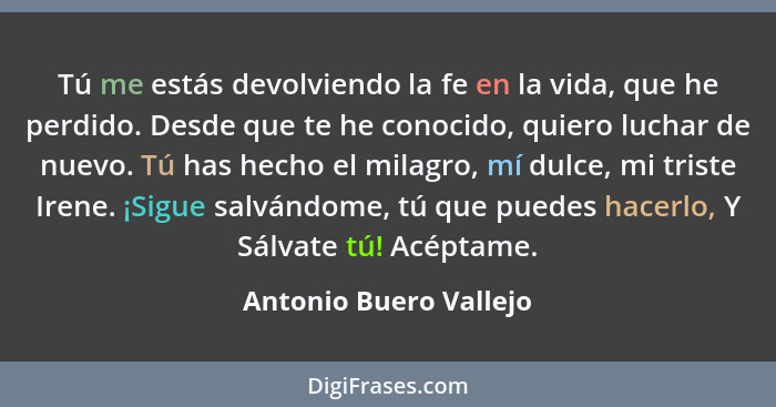 Tú me estás devolviendo la fe en la vida, que he perdido. Desde que te he conocido, quiero luchar de nuevo. Tú has hecho el mi... - Antonio Buero Vallejo