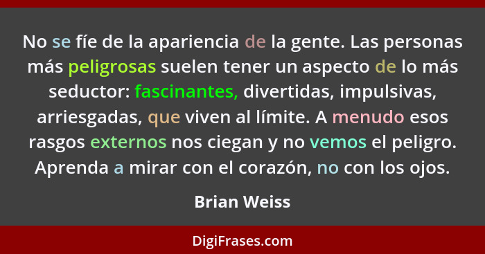 No se fíe de la apariencia de la gente. Las personas más peligrosas suelen tener un aspecto de lo más seductor: fascinantes, divertidas,... - Brian Weiss