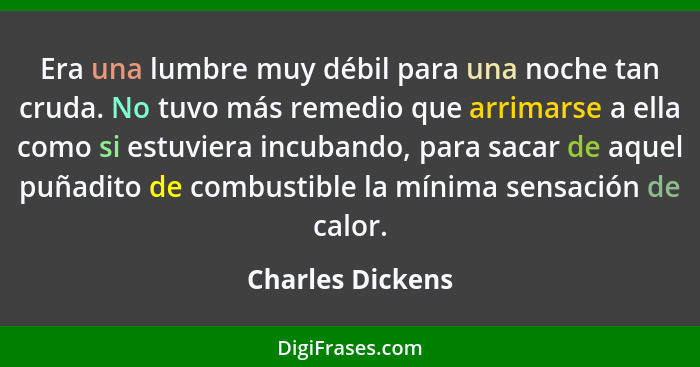 Era una lumbre muy débil para una noche tan cruda. No tuvo más remedio que arrimarse a ella como si estuviera incubando, para sacar... - Charles Dickens