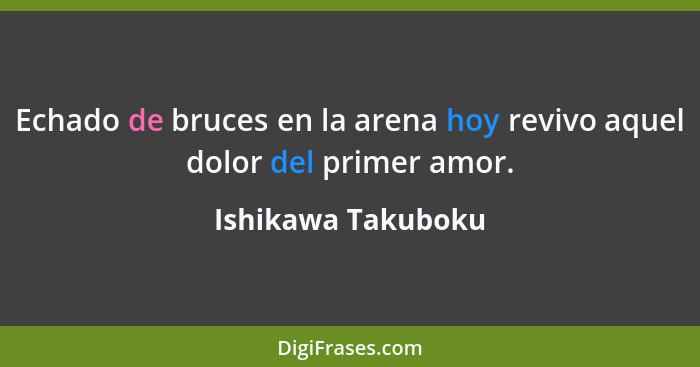 Echado de bruces en la arena hoy revivo aquel dolor del primer amor.... - Ishikawa Takuboku