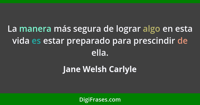La manera más segura de lograr algo en esta vida es estar preparado para prescindir de ella.... - Jane Welsh Carlyle