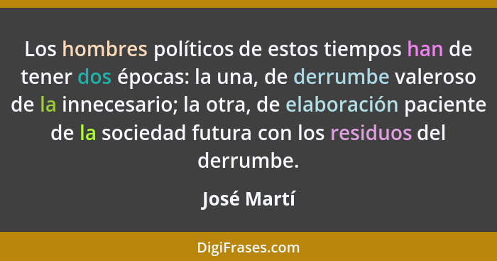 Los hombres políticos de estos tiempos han de tener dos épocas: la una, de derrumbe valeroso de la innecesario; la otra, de elaboración p... - José Martí