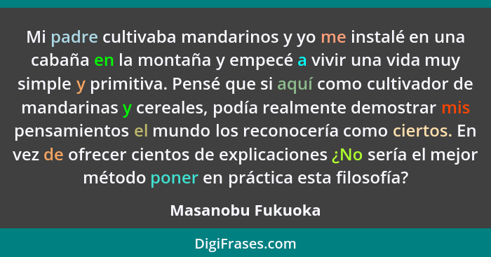 Mi padre cultivaba mandarinos y yo me instalé en una cabaña en la montaña y empecé a vivir una vida muy simple y primitiva. Pensé q... - Masanobu Fukuoka