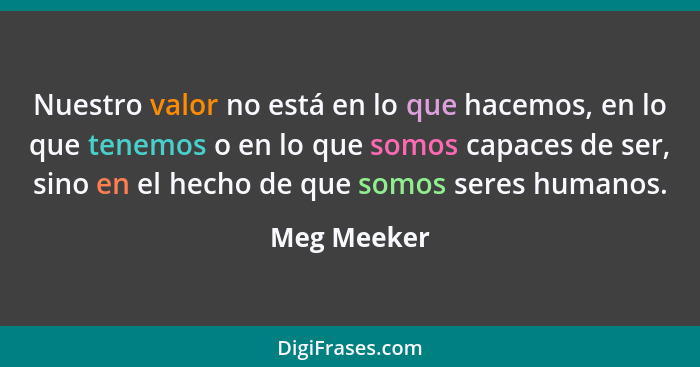 Nuestro valor no está en lo que hacemos, en lo que tenemos o en lo que somos capaces de ser, sino en el hecho de que somos seres humanos.... - Meg Meeker