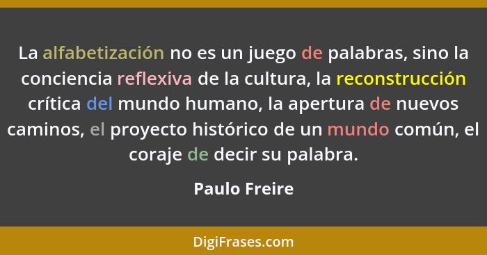 La alfabetización no es un juego de palabras, sino la conciencia reflexiva de la cultura, la reconstrucción crítica del mundo humano, l... - Paulo Freire