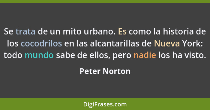 Se trata de un mito urbano. Es como la historia de los cocodrilos en las alcantarillas de Nueva York: todo mundo sabe de ellos, pero na... - Peter Norton