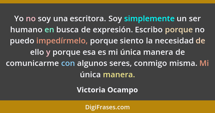 Yo no soy una escritora. Soy simplemente un ser humano en busca de expresión. Escribo porque no puedo impedírmelo, porque siento la... - Victoria Ocampo