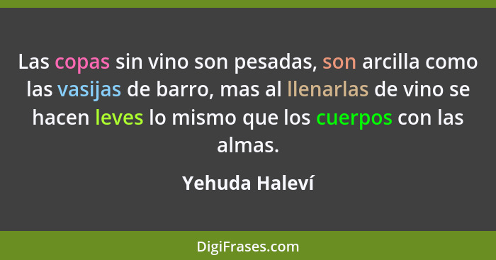 Las copas sin vino son pesadas, son arcilla como las vasijas de barro, mas al llenarlas de vino se hacen leves lo mismo que los cuerpo... - Yehuda Haleví