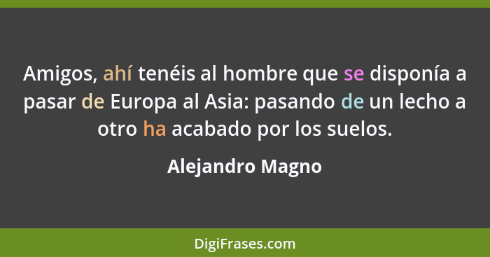 Amigos, ahí tenéis al hombre que se disponía a pasar de Europa al Asia: pasando de un lecho a otro ha acabado por los suelos.... - Alejandro Magno