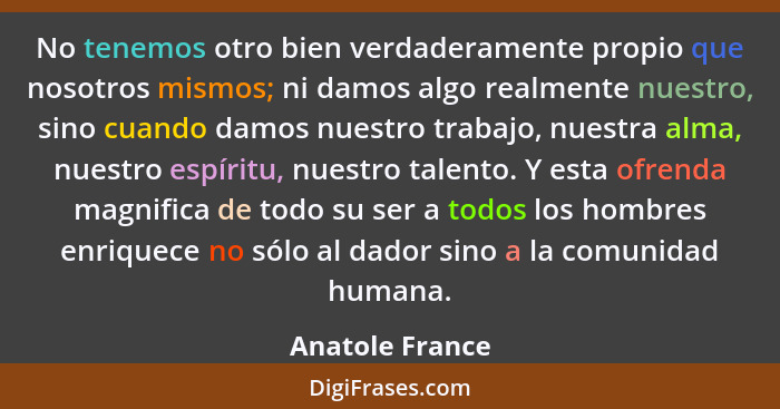 No tenemos otro bien verdaderamente propio que nosotros mismos; ni damos algo realmente nuestro, sino cuando damos nuestro trabajo, n... - Anatole France