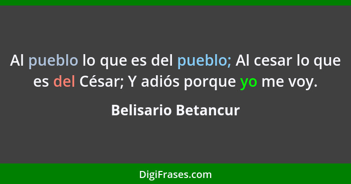 Al pueblo lo que es del pueblo; Al cesar lo que es del César; Y adiós porque yo me voy.... - Belisario Betancur