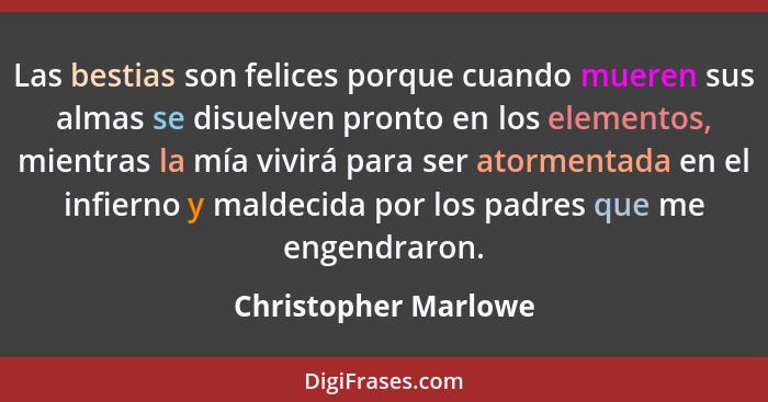 Las bestias son felices porque cuando mueren sus almas se disuelven pronto en los elementos, mientras la mía vivirá para ser ato... - Christopher Marlowe