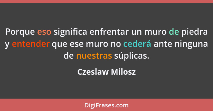 Porque eso significa enfrentar un muro de piedra y entender que ese muro no cederá ante ninguna de nuestras súplicas.... - Czeslaw Milosz